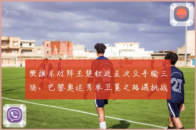 樊振东对阵王楚钦近五次交手输三场，巴黎奥运男单卫冕之路遇挑战