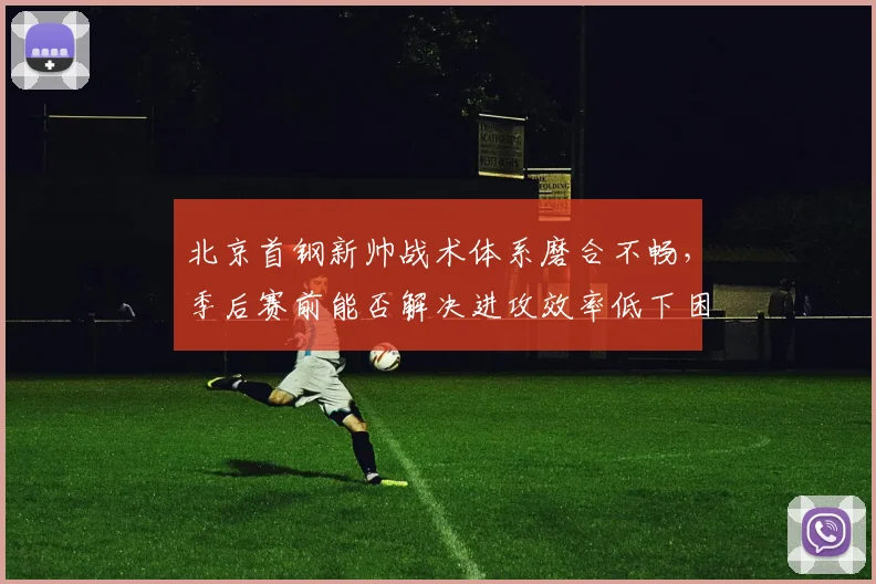 北京首钢新帅战术体系磨合不畅，季后赛前能否解决进攻效率低下困局？