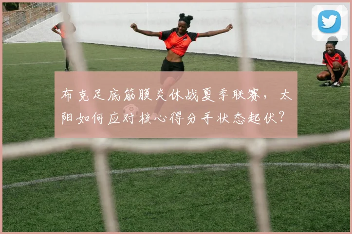 布克足底筋膜炎休战夏季联赛，太阳如何应对核心得分手状态起伏？