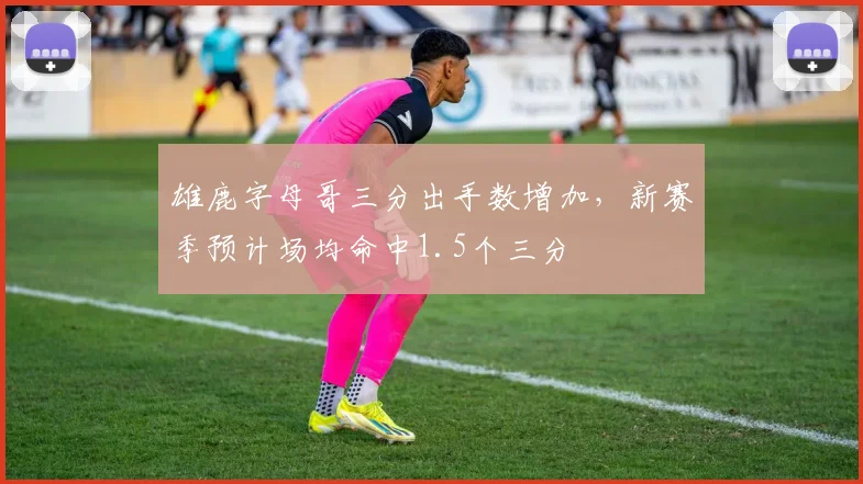 雄鹿字母哥三分出手数增加，新赛季预计场均命中1.5个三分