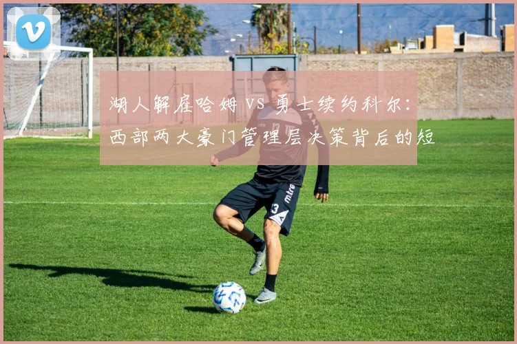 湖人解雇哈姆 vs 勇士续约科尔：西部两大豪门管理层决策背后的短期收益与长期风险评估