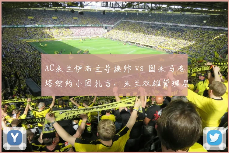 AC米兰伊布主导换帅 vs 国米马洛塔续约小因扎吉，米兰双雄管理层路线分歧