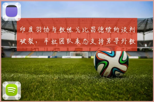 印度羽协与教练戈比昌德续约谈判破裂，辛杜团队表态支持另寻外教方案